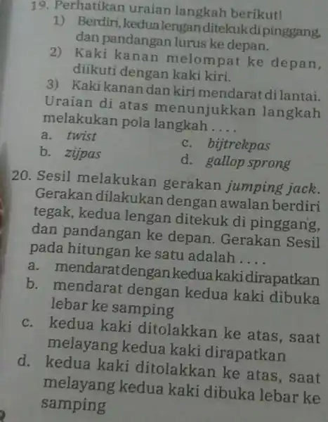 19. Perhatikan uraian langkah berikut! 1) Berdiri, kedua lengan ditekukdi pinggang, dan pandangan lurus ke depan. 2) Kaki melompat ke depan, diikuti dengan kaki