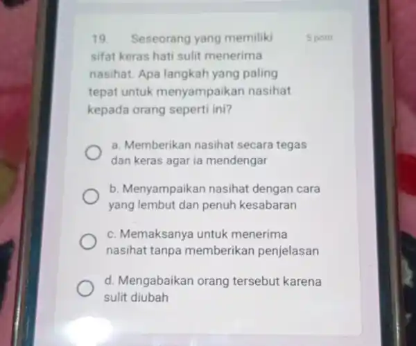 19. Seseorang yang memiliki sifat keras hati sulit menerima nasihat. Apa langkah yang paling tepat untuk menyampaikan nasihat kepada orang seperti ini? a. Memberikan