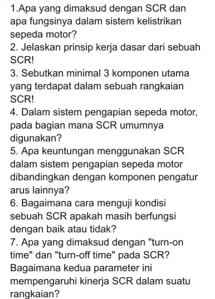 1.Apa yang dimaksud dengan SCR dan apa fungsinya dalam sistem kelistrikan sepeda motor? 2. Jelaskan prinsip kerja dasar dari sebuah SCR! 3. Sebutkan minimal