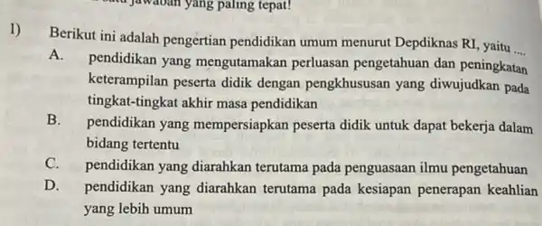 1) Berikut ini adalah pengertian pendidikan umum menurut Depdiknas RI, yaitu __ A. pendidikan yang mengutamakan perluasan pengetahuan dan peningkatan keterampilan peserta didik dengan