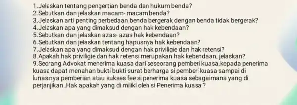 1.Jelaskan tentang pengertian benda dan hukum benda? 2.Sebutkan dan jelaskar macam- macam benda? 3. Jelaskan arti penting perbedaan benda bergerak dengan benda tidak bergerak?