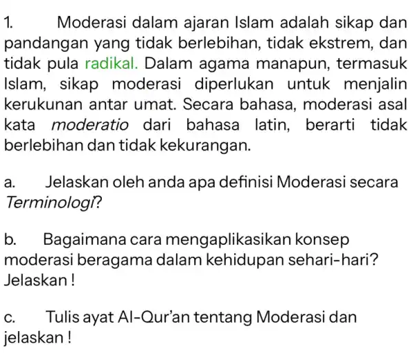 1. Moderasi dalam ajaran Islam adalah sikap dan pandangan yang tidak berlebihan , tidak ekstrem , dan tidak pula radikal. Dalam agama manapun ,