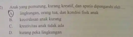 2) Anak yang pemurung , kurang kreatif, dan apatis dipengaruhi oleh __ lingkungan, orang tua, dan kondisi fisik anak B. kecerdasan anak kurang C.