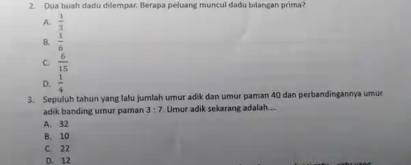 2. Dua buah dadu dilempar. Berapa peluang muncul dadu bilangan prima? A. (1)/(3) B. (1)/(6) C. (6)/(15) D. (1)/(4) 3. Sepuluh tahun yang lalu