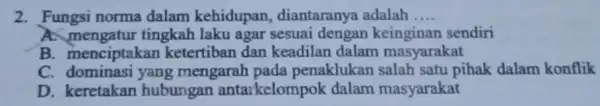 2. Fungsi norma dalam kehidupan , diantaranya adalah __ A. mengatur tingkah laku agar sesuai dengar keinginan sendiri B. menciptakan ketertiban dan keadilan dalam