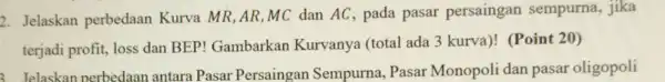 2. Jelaskan perbedaan Kurva MR,AR,MC dan AC, pada pasar persaingan sempurna, jika terjadi profit, loss dan BEP!Gambarkan Kurvanya (total ada 3 kurva)!(Point 20) 1.