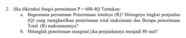 2. Jika diketahui fungsi permintaan P=600-4Q Tentukan: a. Bagaiman Penerimaan totalnya (R)? Hitungnya tingkat penjualan (Q) yang menghasilkan penerimaan total maksimum dan Berapa penerimaan