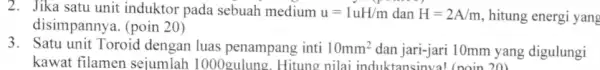 2. Jika satu unit induktor pada sebuah medium u=1uH/m dan H=2A/m hitung energi yang disimpannya. (poin 20) 3. Satu unit Toroid dengan luas penampang