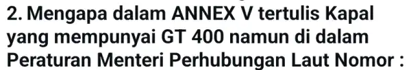 2. Mengapa dalam ANNEX V tertulis Kapal yang mempunyai GT 400 namun di dalam Peraturan Menteri Perhubungan Laut Nomor: