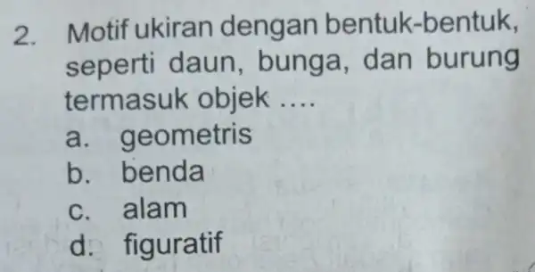 2. Motif ukiran dengan bentuk -bentuk, seperti daun , bunga dan burung termasuk objek __ a . geometris b . benda c. alam d