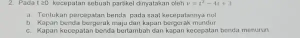 2. Pada tgeqslant 0 kecepatan sebuah partikel dinyatakar oleh v=t^2-4t+3 a. Tentukan percepatan benda pada saat kecepatannya nol b. Kapan benda bergerak maju dan