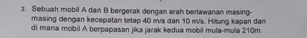 2. Sebuah mobil A dan B bergerak dengan arah berlawanan masing- masing dengan kecepatan tetap 40m/s dan 10m/s Hitung kapan dan di mana mobil