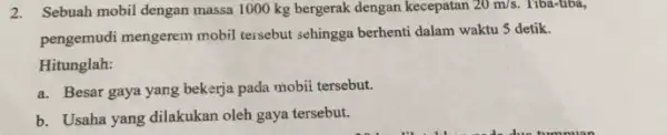 2. Sebuah mobil dengan massa 1000 kg bergerak dengan kecepatan 20m/s Tiba-tiba, pengemudi mengerem mobil tersebut sehingga berhenti dalam waktu 5 detik. Hitunglah: a.