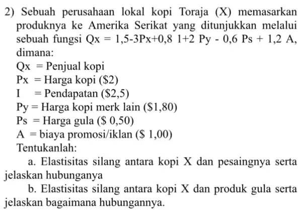 2) Sebuah perusahaan lokal kopi Toraja (X) memasarkan produknya ke Amerika Serikat yang ditunjukkan melalui sebuah fungsi Q_(X)=1,5-3Px+0,81+2Py-0,6PS+1,2A dimana: Qx=Penjual kopi P_(X)=Harga kopi (