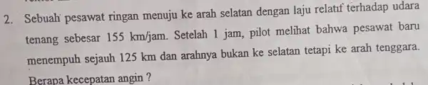 2. Sebuah pesawat ringan menuju ke arah selatan dengan laju relatif terhadap udara tenang sebesar 155km/jam Setelah 1 jam pilot melihat bahwa pesawat baru