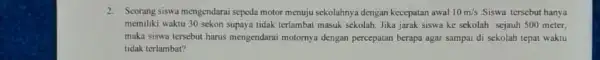 2. Seorang siswa mengendarai speda motor menuju sekolahnya dengan kecepatan awal 10m/s Siswa tersebut hanya memiliki waktu 30 sekon supaya tidak terlambat masuk sekolah.