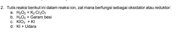 2. Tulis reaksi berikut ini dalam reaksi ion, zat mana berfungsi sebagai oksidator atau reduktor: H_(2)O_(2)+K_(2)Cr_(2)O_(7) b H_(2)O_(2)+ Garam besi C KIO_(3)+KI d. KI+Udara