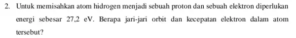 2. Untuk memisahkan atom hidrogen menjadi sebuah proton dan sebuah elektron diperlukan energi sebesar 27,2 eV . Berapa jari-jari orbit dan kecepatan elektron dalam