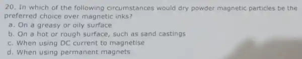 20. In which of the following circumstances would dry powder magnetic particles be the preferred choice over magneti inks? a. On a greasy or