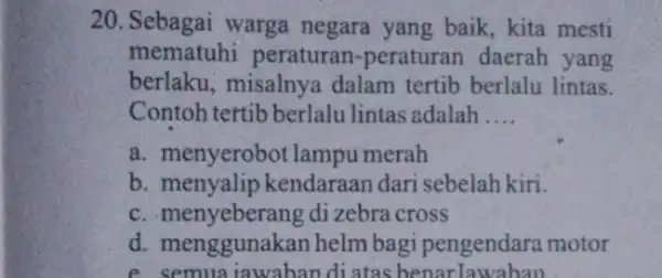 20. Sebagai warga negara yang baik kita mesti mematuhi peraturan -peraturan daerah yang berlaku, misalnya dalam tertib berlalu lintas. Contoh tertib berlalu lintas adalah