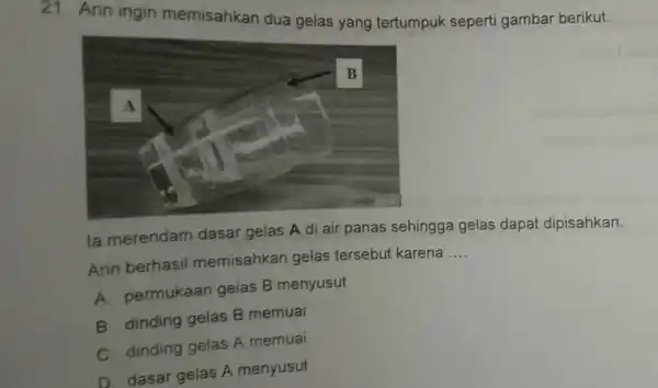 21. Arin ingin memisahkan dua gelas yang tertumpuk seperti gambar berikut. la merendam dasar gelas A di air panas sehingga gelas dapa dipisahkan. Arin