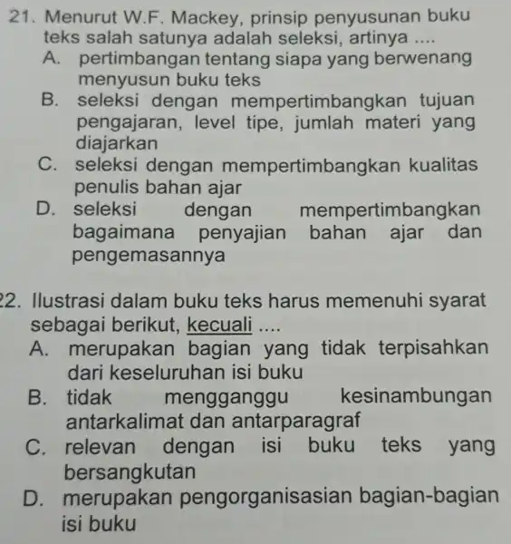 21. Menurut W.F . Mackey , prinsip penyusuna n buku teks salah satunya adalah seleksi , artinya __ A. pert imbangan tentang siapa yang