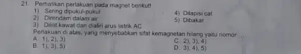 21. Perhatikan perlakuan pada magnet berikut! 1) Sering dipukul-pukul 4) Dilapisi cat 2) Direndam dalam air 3) Dililit kawat dan dialiri arus listrik AC