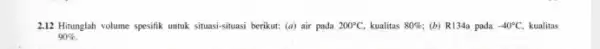 2.12 Hitunglah volume spesifik untuk situasi-situasi berikut:(a) air pada 200^circ C, kualitas 80% (b) R134a pada -40^circ C. kualitas 90% .