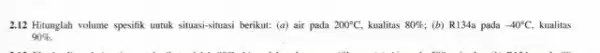 2.12 Hitunglah volume spesifik untuk situasi-situasi berikut: (a)air pada 200^circ C, kualitas 80% (b) R134a pada -40^circ C, kualitas 90% .