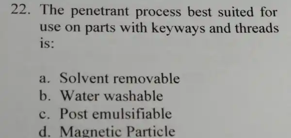 22.The penetrant process best suited for use on parts with keyways and threads is: a . Solvent removable b. Water washable c. Post emulsifiable