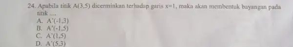 24. Apabila titik A(3,5) dicerminkan terhadap garis x=1 maka akan membentuk bayangan pada titik __ A. A'(-1,3) B. A'(-1,5) C. A'(1,5) D. A'(5,3)