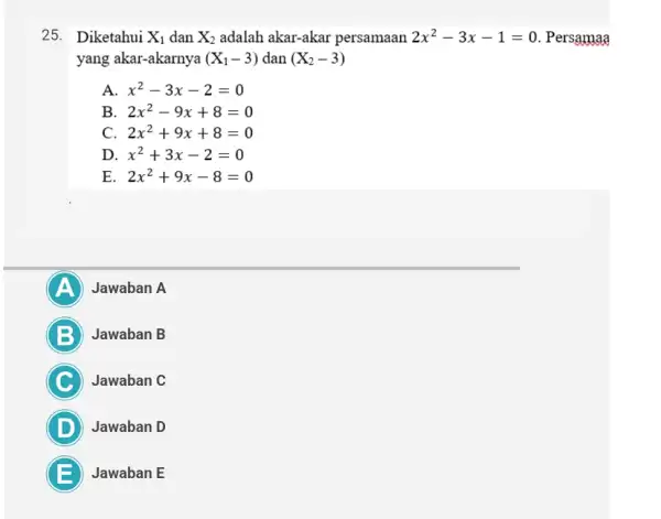 25. Diketahui X_(1) dan X_(2) adalah akar-akar persamaan 2x^2-3x-1=0 . Persan iaa yang akar-akarnya (X_(1)-3) dan (X_(2)-3) A x^2-3x-2=0 B 2x^2-9x+8=0 C 2x^2+9x+8=0 D