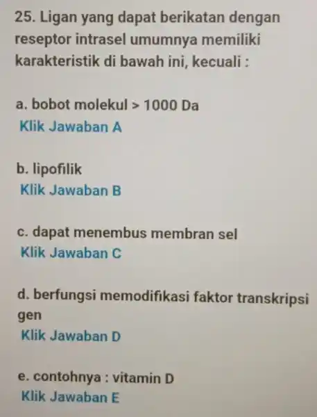 25. Ligan yang dapat berikatan dengan reseptor intrasel umumnya memiliki karakteristik di bawah ini kecuali : a. bobot molekulgt 1000 Da Klik Jawaban A