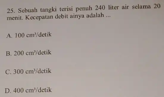 25. Sebuah tangki terisi penuh 240 liter air selama 20 menit. Kecepatan debit ainya adalah __ A. 100cm^3/detik B. 200cm^3/detik C. 300cm^3/detik D. 400cm^3/detik