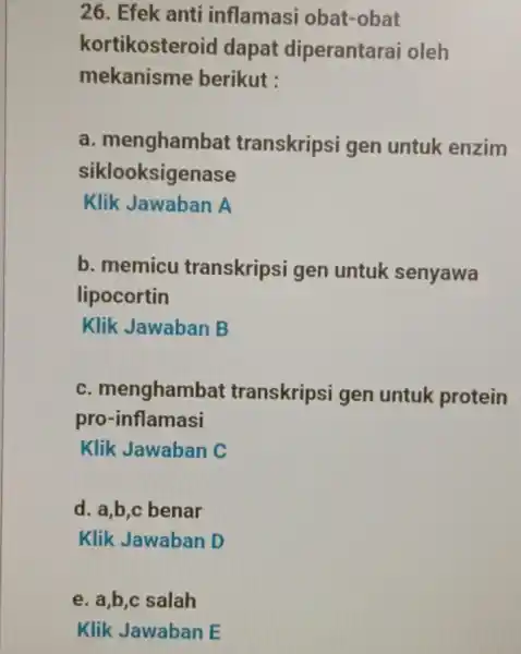 26. Efek anti inflamasi obat-obat kortikosteroid dapat diperantarai oleh mekanisme berikut : a transkripsi gen untuk enzim siklooksigenase Klik Jawaban A b. memicu transkripsi