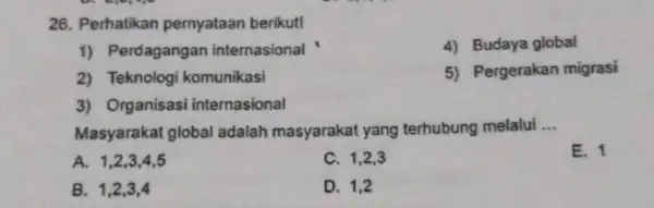 26. Perhatikan pernyataan berikut! 1) Perdagangan internasional 4) Budaya global 2) Teknologi komunikasi 5) Pergerakan migrasi 3) Organisasi internasional Masyarakat global adalah masyarakat yang