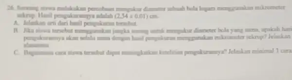 26. Seorang siswa melakukan percobaan mengakur diameter sebuah bola logam menggunakan mikrometer sekrup. Hasil pengukurannya adalah (2,54pm 0,01) A. Jelaskan arti dari hasil pengukuran
