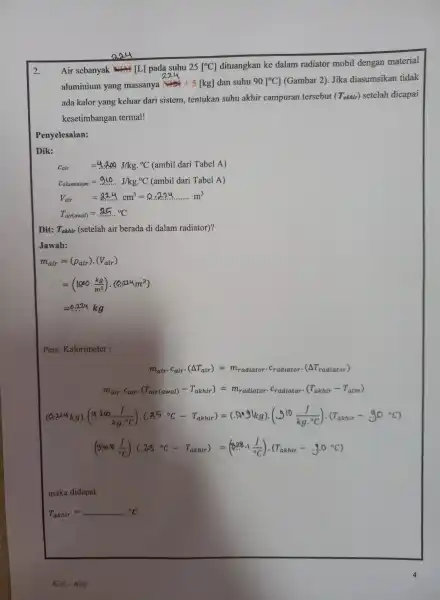 2. Penyelesaian: Dik: Cair=4.00J/kg.^circ C(ambildariTabelA) C_(aluminium)=940.J/kg.^circ C(ambil dari Tabel A) V_(air)=a2.4cm^3=0.2ldots ldots m^3 T_(air(awal))=25^circ C Dit: Takhir (setelah air berada di dalam radiator)? Jawab: