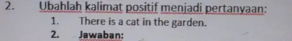 2. Ubahlah kalimat positif menjadi pertanyaan: 1. There is a cat in the garden. 2. Jawaban: