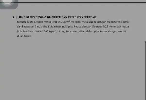 3. ALIRAN DI PIPA DENGAN DIAMETER DAN KEPADATAN BERUBAH Sebuah fluida dengan massa jenis 850kg/m^3 mengalir melalui pipa dengan diameter 0,4 meter dan kecepatan