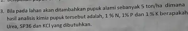 3. Bila pada lahan akan ditambahkan pupuk alami sebanyak 5ton/ha dimana 1% K hasil analisis kimia pupuk tersebut adalah, 1% N, 1% P dan