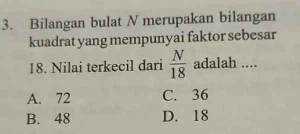 3. Bilangan bulat N merupakan bilangan kuadrat yang mempunya faktorsebesar 18. Nilai terkecil dari (N)/(18) adalah __ A. 72 C. 36 B. 48 D.