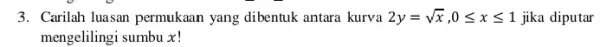 3. Carilah luasan permukaan yang dibentuk antara kurva 2y=sqrt (x),0leqslant xleqslant 1 jika diputar mengelilingi sumbu x!