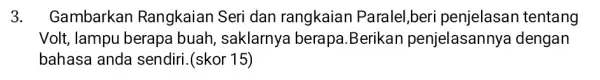 3. Gambarkan Rangkaian Seri dan rangkaiar Paralel,beri penjelasan tentang Volt, lampu berapa buah, saklarnya berapa.Berikan penjelasannya dengan bahasa anda sendiri. (skor 15)