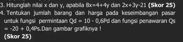 3. Hitunglah nilai x dan y, apabila 8x=4+4y dan 2x+3y-21 (Skor 25) 4. Tentukan jumlah barang dan harga pada keseimbangan pasar untuk fungsi permintaan