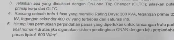 3. Jelaskan apa yang dimaksud dengan On-Load Tap Changer (OLTC); jelaskan pula prinsip kerja dari OLTC. 4. Rancang sebuah trafo1 fasa yang memiliki Rating