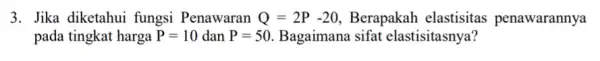 3. Jika diketahui fungsi Penawaran Q=2P-20 Berapakah elastisitas penawarannya pada tingkat harga P=10 dan P=50. Bagaimana sifat elastisitasnya?