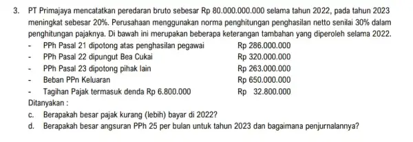 3. PT Primajaya mencatatkan peredaran bruto sebesar Rp80.000.000.000 selama tahun 2022, pada tahun 2023 meningkat sebesar 20% . Perusahaan menggunakan norma penghitungan penghasilan netto