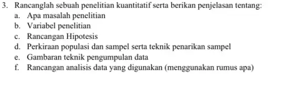 3. Rancanglah sebuah penelitian kuantitatif serta berikan penjelasan tentang: a. Apa masalah penelitian b. Variabel penelitian c. Rancangan Hipotesis d. Perkiraan populasi dan sampel