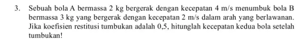 3. Sebuah bola A bermassa 2 kg bergerak dengan kecepatan 4m/s menumbuk bola B bermassa 3 kg yang bergerak dengan kecepatan 2m/s dalam arah